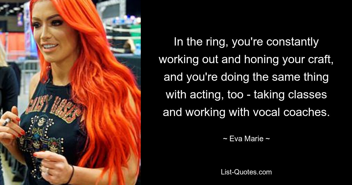 In the ring, you're constantly working out and honing your craft, and you're doing the same thing with acting, too - taking classes and working with vocal coaches. — © Eva Marie