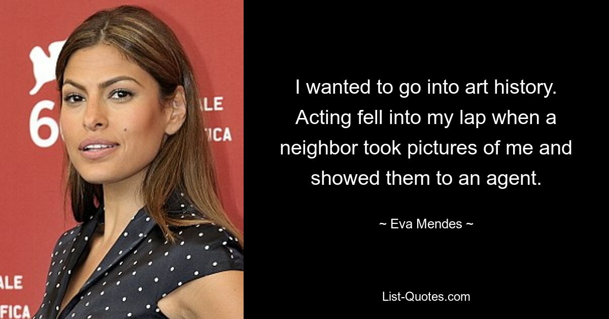 I wanted to go into art history. Acting fell into my lap when a neighbor took pictures of me and showed them to an agent. — © Eva Mendes