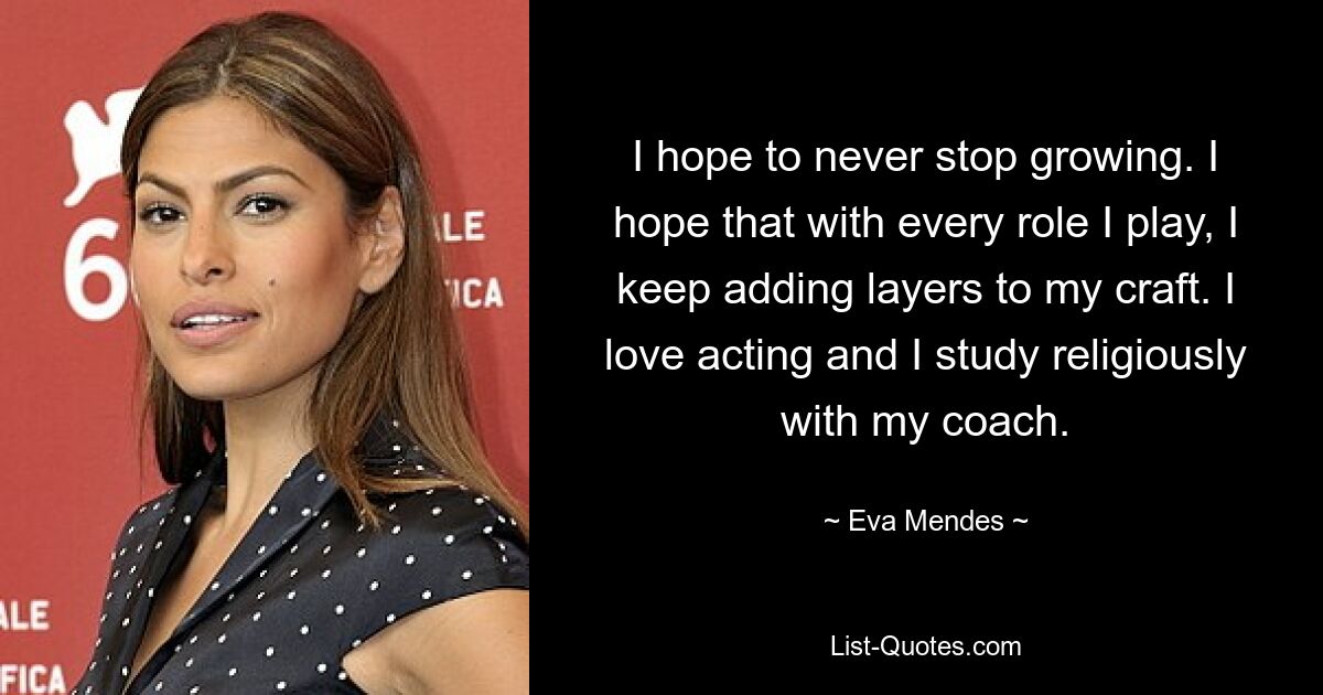 I hope to never stop growing. I hope that with every role I play, I keep adding layers to my craft. I love acting and I study religiously with my coach. — © Eva Mendes