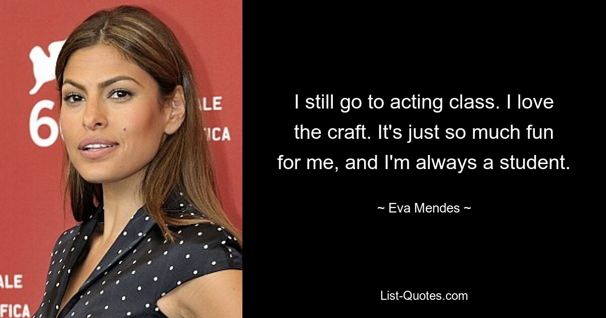 I still go to acting class. I love the craft. It's just so much fun for me, and I'm always a student. — © Eva Mendes