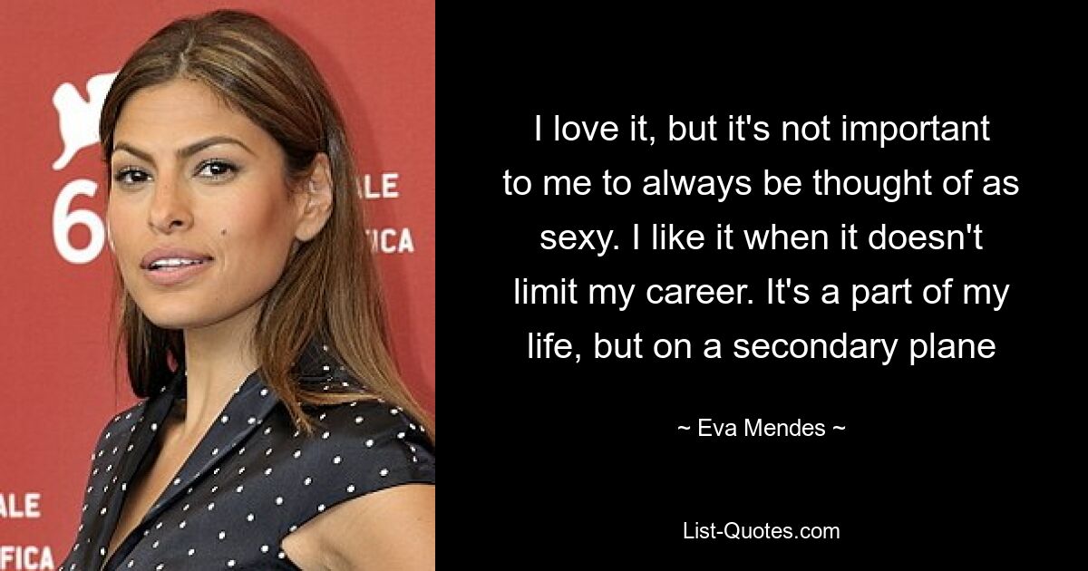 I love it, but it's not important to me to always be thought of as sexy. I like it when it doesn't limit my career. It's a part of my life, but on a secondary plane — © Eva Mendes