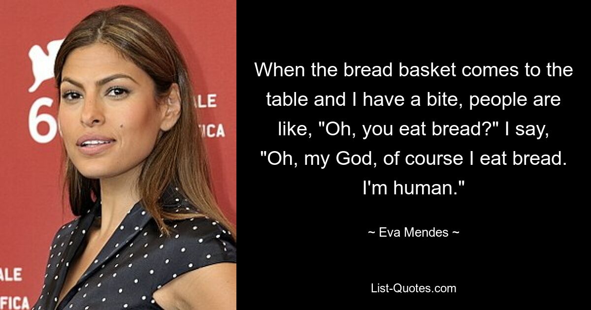 Wenn der Brotkorb an den Tisch kommt und ich einen Bissen esse, sagen die Leute: „Oh, isst du Brot?“ Ich sage: „Oh mein Gott, natürlich esse ich Brot. Ich bin ein Mensch.“ — © Eva Mendes 