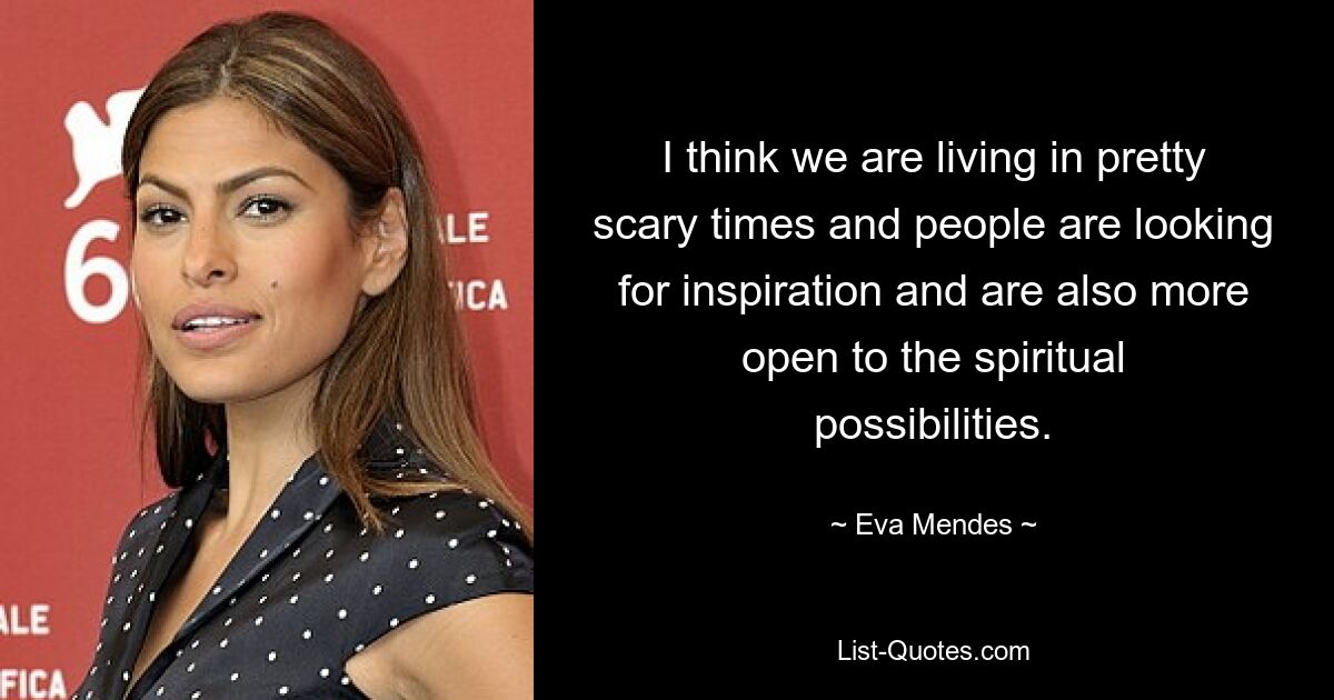 I think we are living in pretty scary times and people are looking for inspiration and are also more open to the spiritual possibilities. — © Eva Mendes