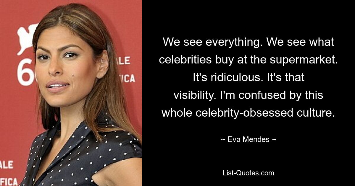 We see everything. We see what celebrities buy at the supermarket. It's ridiculous. It's that visibility. I'm confused by this whole celebrity-obsessed culture. — © Eva Mendes