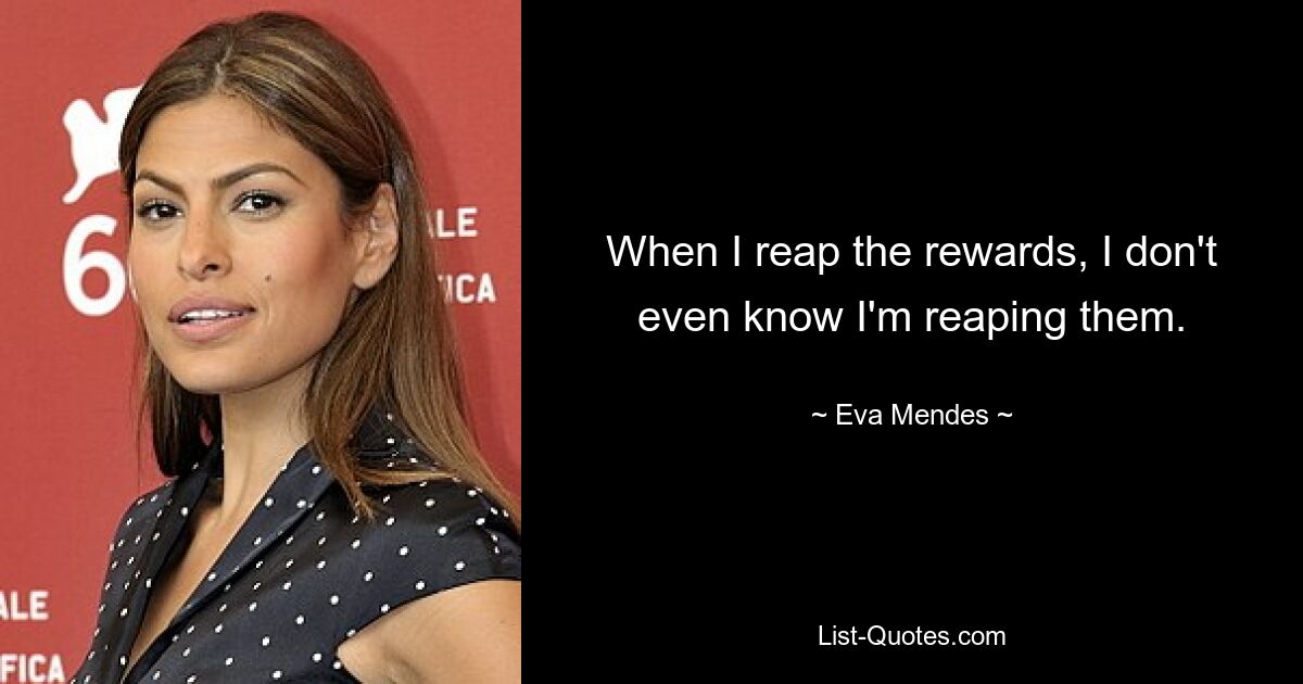 When I reap the rewards, I don't even know I'm reaping them. — © Eva Mendes