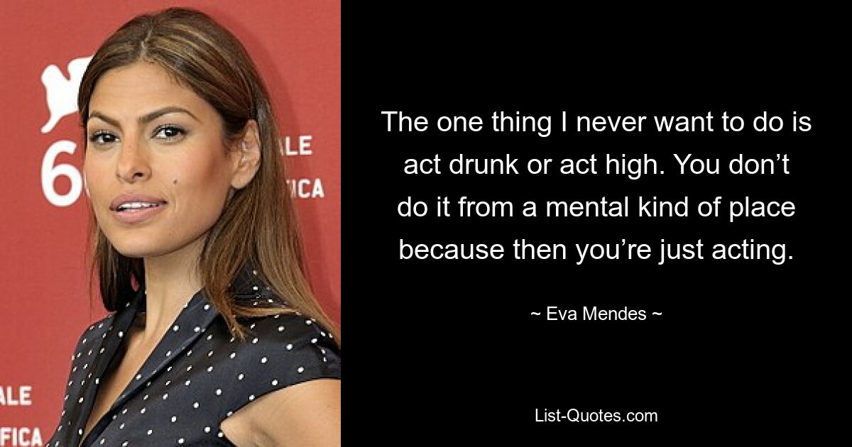 The one thing I never want to do is act drunk or act high. You don’t do it from a mental kind of place because then you’re just acting. — © Eva Mendes