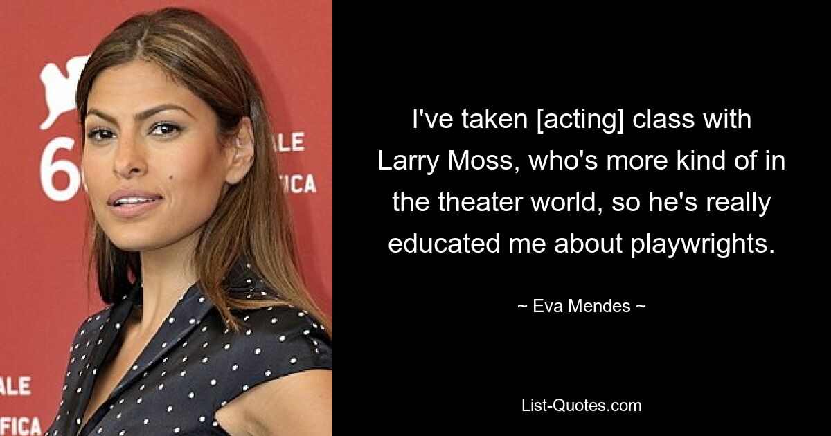 I've taken [acting] class with Larry Moss, who's more kind of in the theater world, so he's really educated me about playwrights. — © Eva Mendes