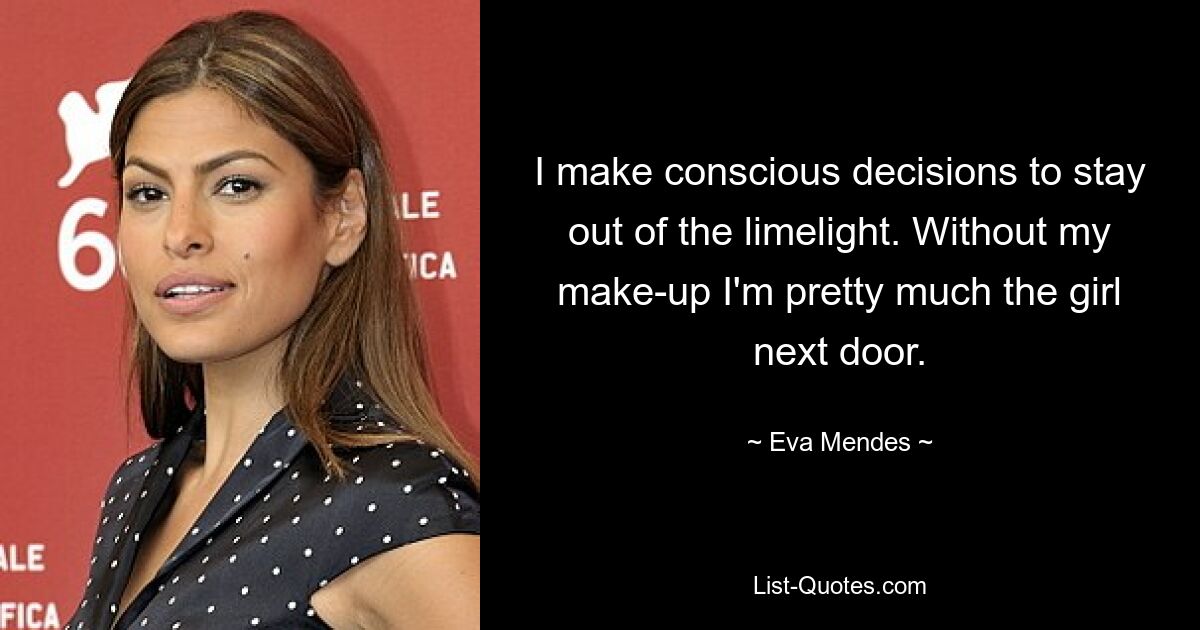 I make conscious decisions to stay out of the limelight. Without my make-up I'm pretty much the girl next door. — © Eva Mendes