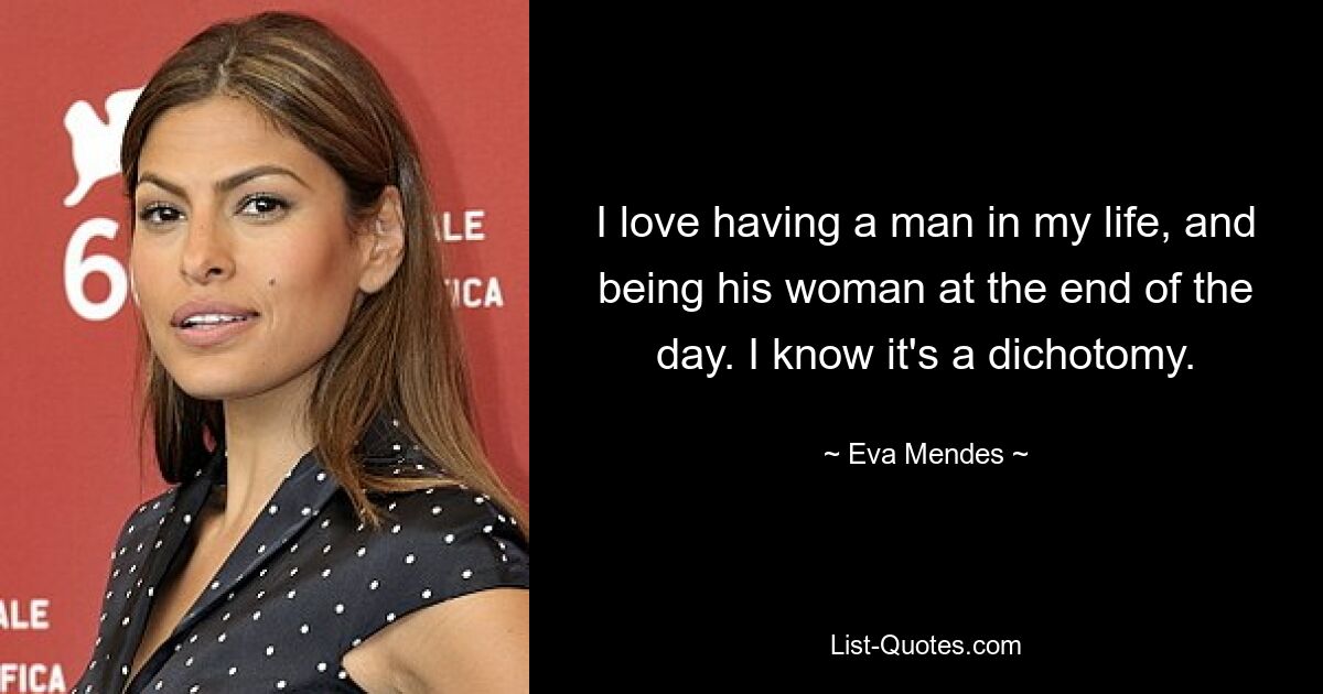 I love having a man in my life, and being his woman at the end of the day. I know it's a dichotomy. — © Eva Mendes