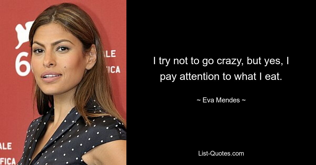 I try not to go crazy, but yes, I pay attention to what I eat. — © Eva Mendes