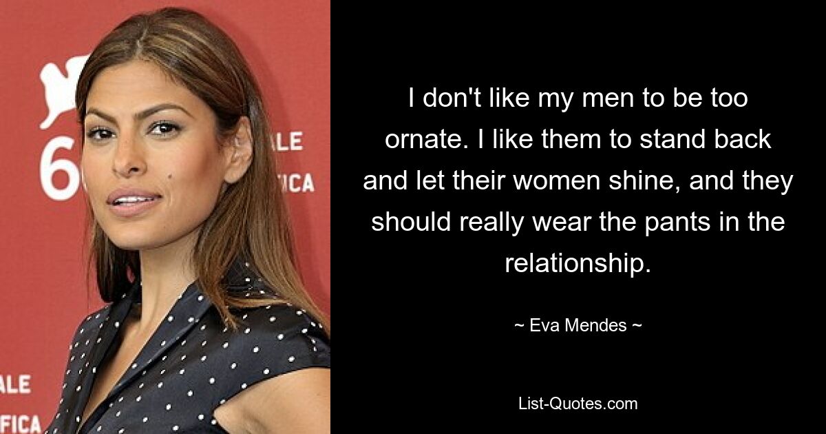 I don't like my men to be too ornate. I like them to stand back and let their women shine, and they should really wear the pants in the relationship. — © Eva Mendes