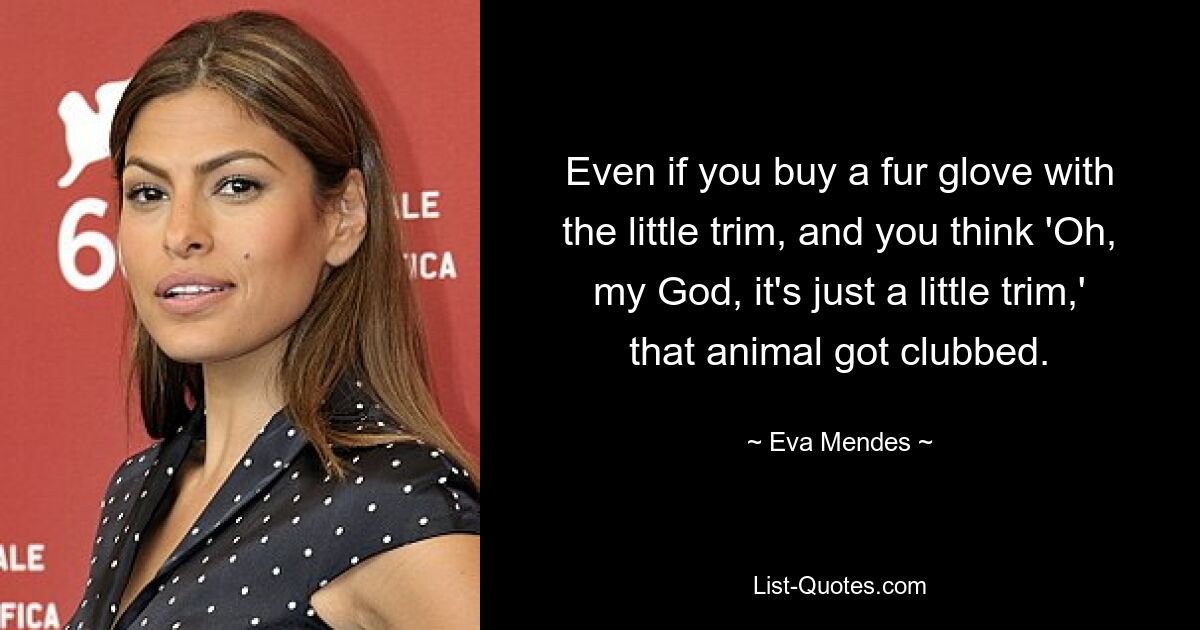 Even if you buy a fur glove with the little trim, and you think 'Oh, my God, it's just a little trim,' that animal got clubbed. — © Eva Mendes