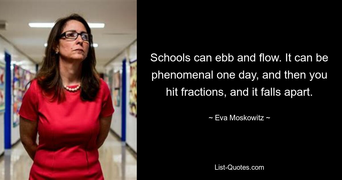 Schools can ebb and flow. It can be phenomenal one day, and then you hit fractions, and it falls apart. — © Eva Moskowitz