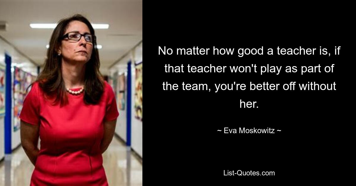 No matter how good a teacher is, if that teacher won't play as part of the team, you're better off without her. — © Eva Moskowitz