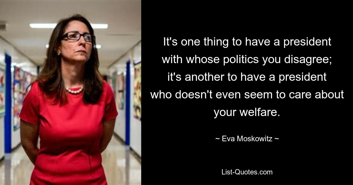 It's one thing to have a president with whose politics you disagree; it's another to have a president who doesn't even seem to care about your welfare. — © Eva Moskowitz