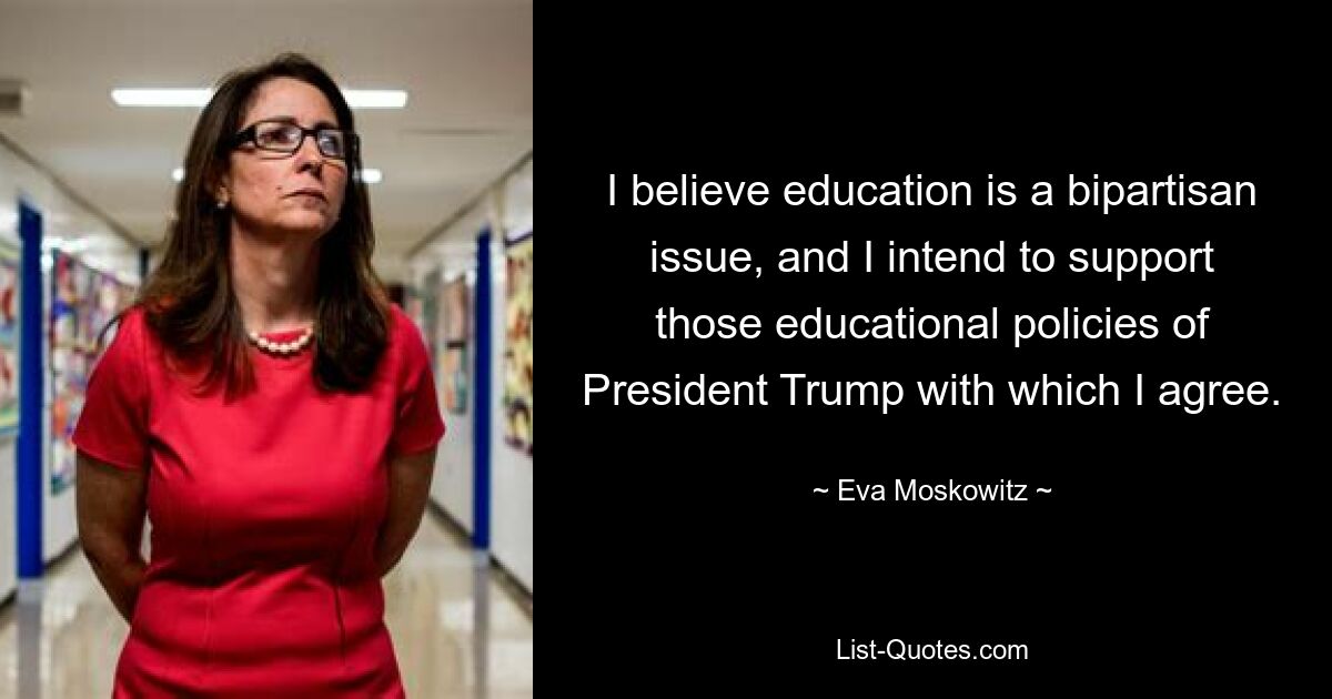 I believe education is a bipartisan issue, and I intend to support those educational policies of President Trump with which I agree. — © Eva Moskowitz