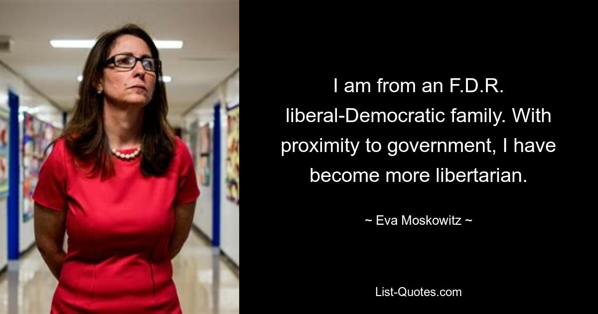 I am from an F.D.R. liberal-Democratic family. With proximity to government, I have become more libertarian. — © Eva Moskowitz