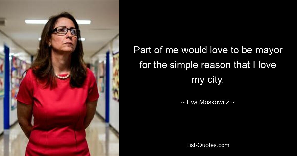 Part of me would love to be mayor for the simple reason that I love my city. — © Eva Moskowitz