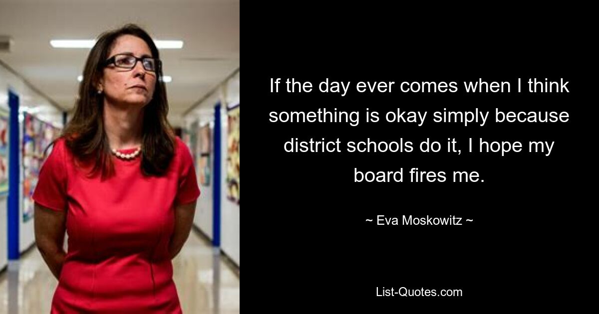 If the day ever comes when I think something is okay simply because district schools do it, I hope my board fires me. — © Eva Moskowitz