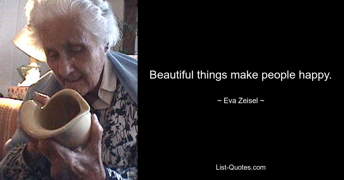 Beautiful things make people happy. — © Eva Zeisel