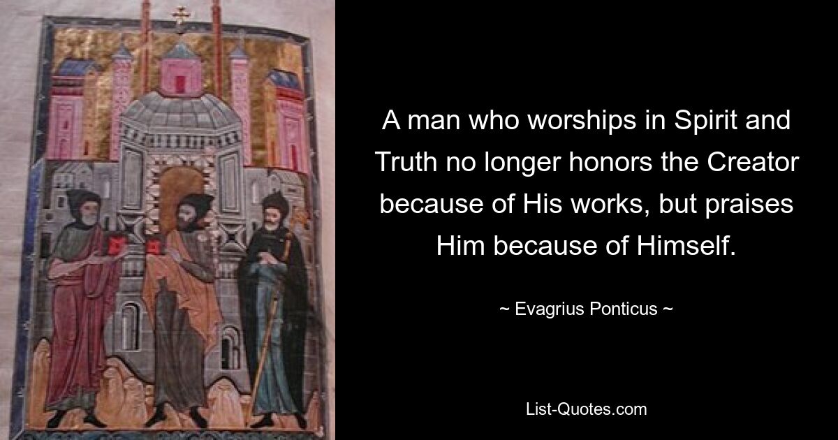 A man who worships in Spirit and Truth no longer honors the Creator because of His works, but praises Him because of Himself. — © Evagrius Ponticus