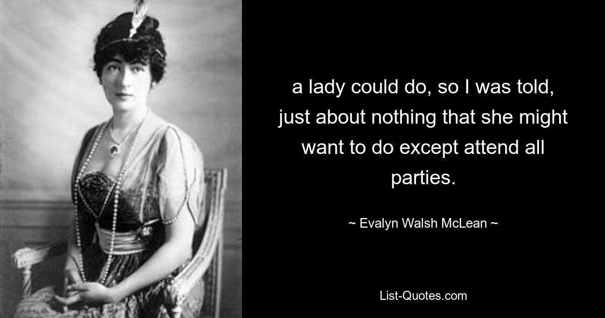 a lady could do, so I was told, just about nothing that she might want to do except attend all parties. — © Evalyn Walsh McLean