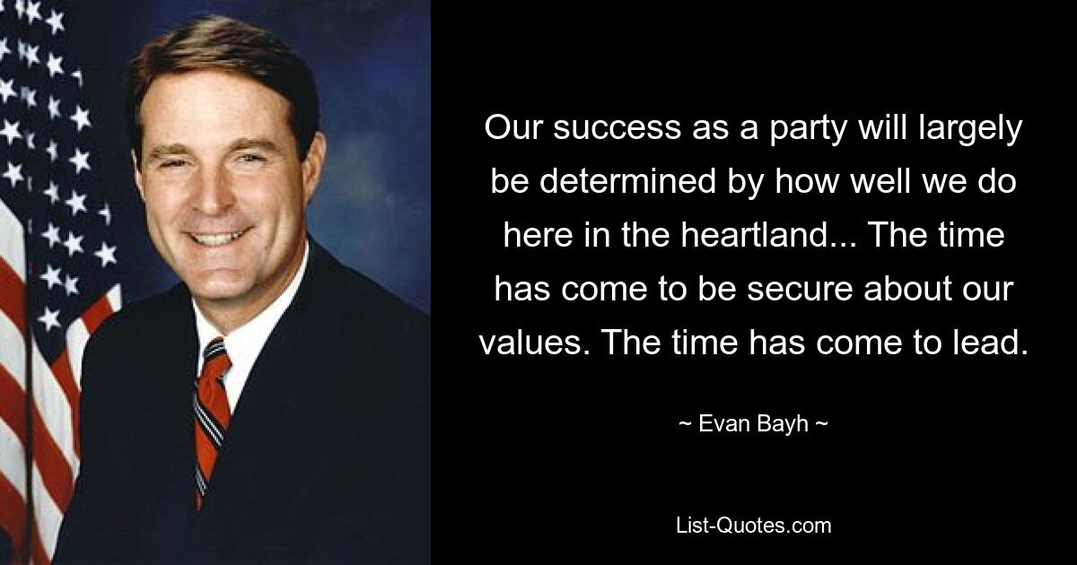 Our success as a party will largely be determined by how well we do here in the heartland... The time has come to be secure about our values. The time has come to lead. — © Evan Bayh