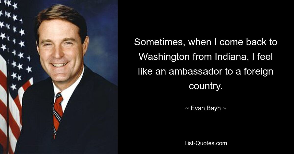 Sometimes, when I come back to Washington from Indiana, I feel like an ambassador to a foreign country. — © Evan Bayh