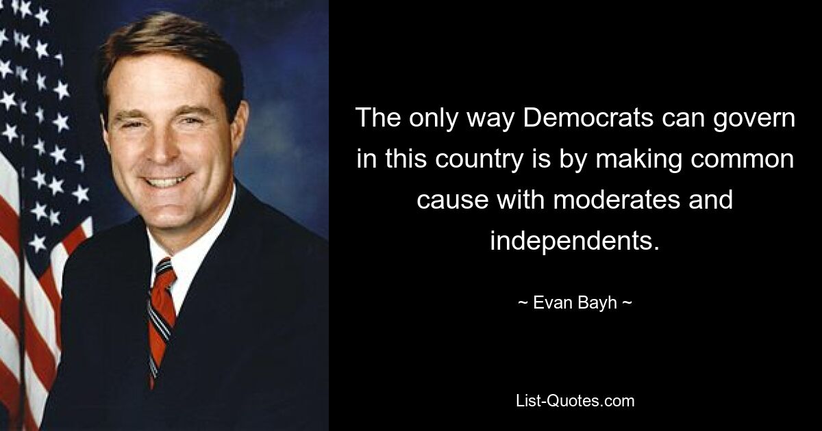 The only way Democrats can govern in this country is by making common cause with moderates and independents. — © Evan Bayh