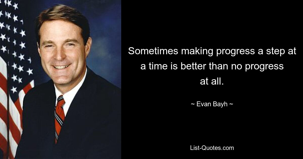 Sometimes making progress a step at a time is better than no progress at all. — © Evan Bayh