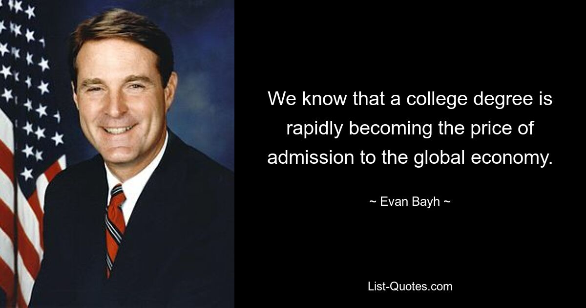 We know that a college degree is rapidly becoming the price of admission to the global economy. — © Evan Bayh