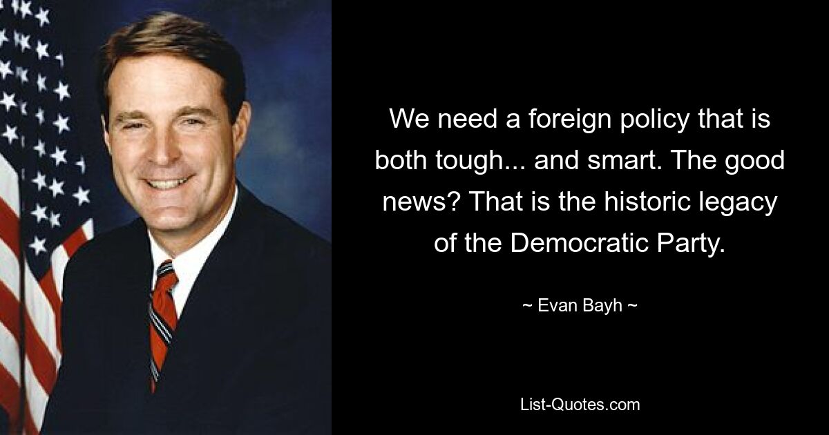 We need a foreign policy that is both tough... and smart. The good news? That is the historic legacy of the Democratic Party. — © Evan Bayh