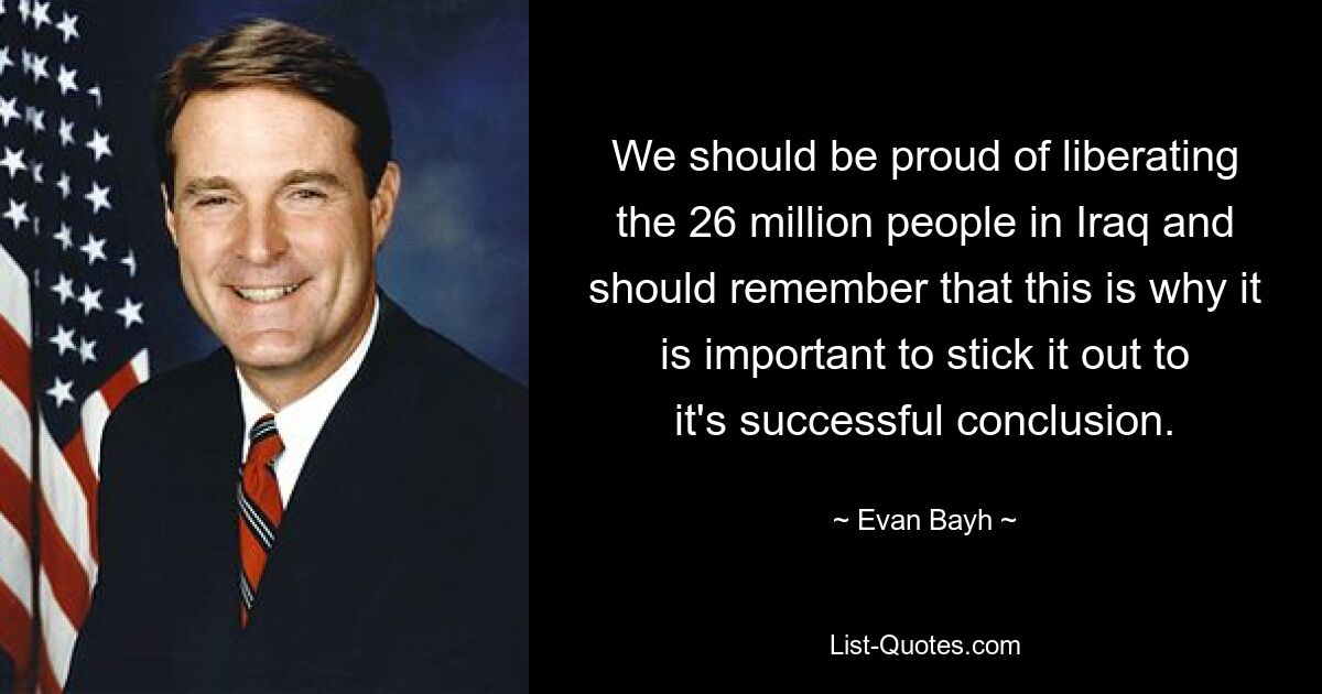 We should be proud of liberating the 26 million people in Iraq and should remember that this is why it is important to stick it out to it's successful conclusion. — © Evan Bayh