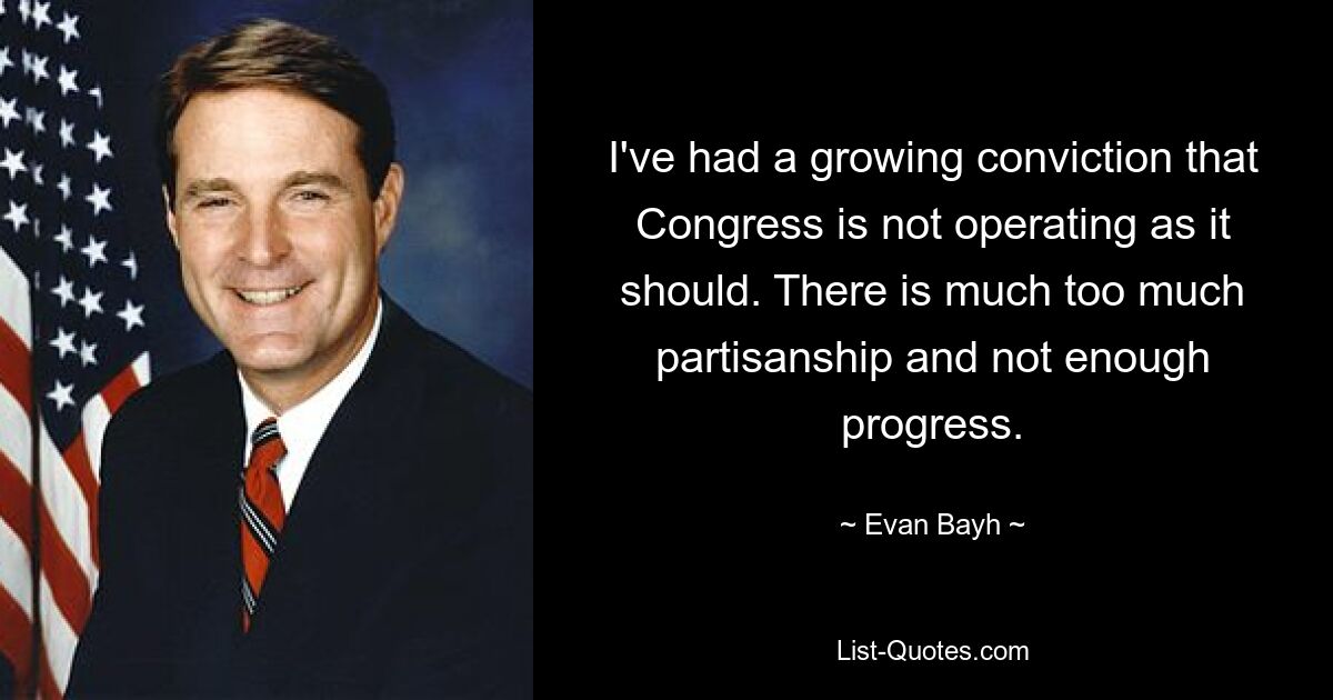 I've had a growing conviction that Congress is not operating as it should. There is much too much partisanship and not enough progress. — © Evan Bayh