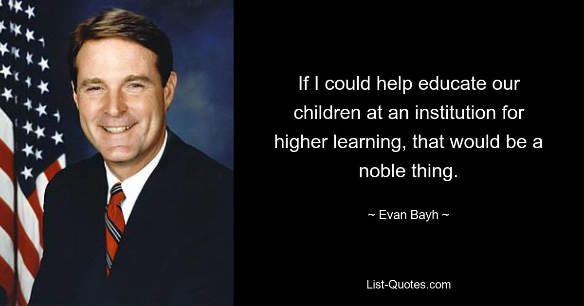 If I could help educate our children at an institution for higher learning, that would be a noble thing. — © Evan Bayh