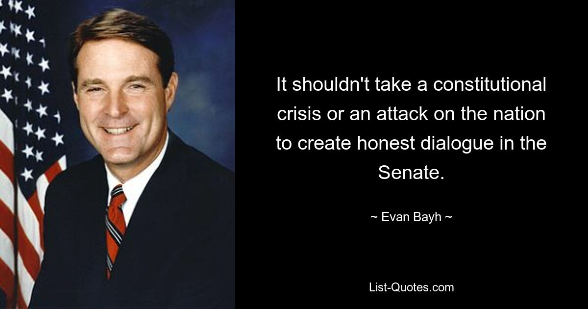 It shouldn't take a constitutional crisis or an attack on the nation to create honest dialogue in the Senate. — © Evan Bayh