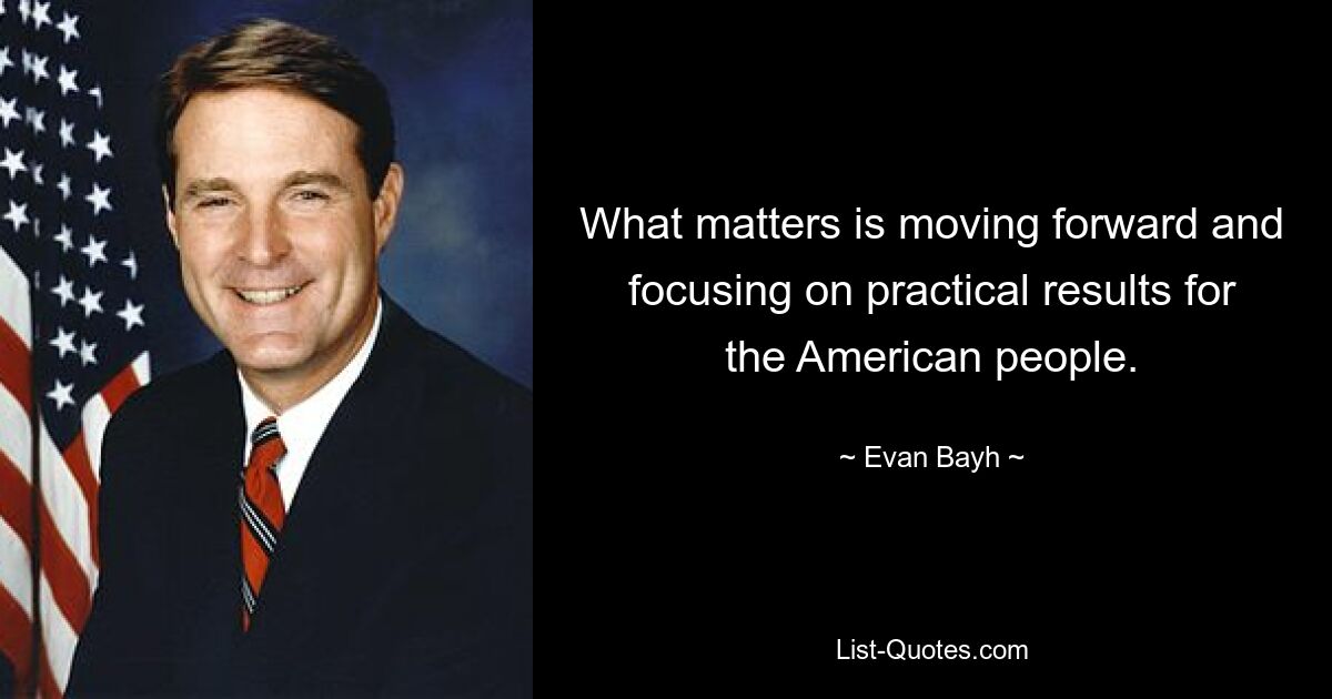 What matters is moving forward and focusing on practical results for the American people. — © Evan Bayh