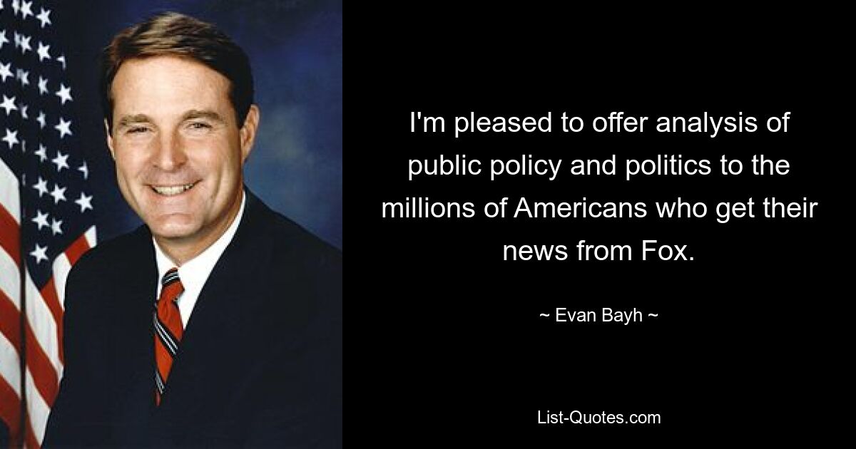 I'm pleased to offer analysis of public policy and politics to the millions of Americans who get their news from Fox. — © Evan Bayh