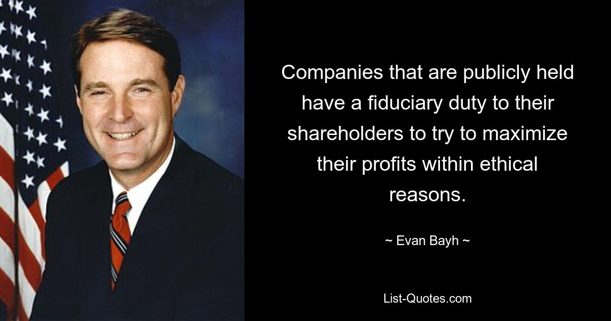 Companies that are publicly held have a fiduciary duty to their shareholders to try to maximize their profits within ethical reasons. — © Evan Bayh