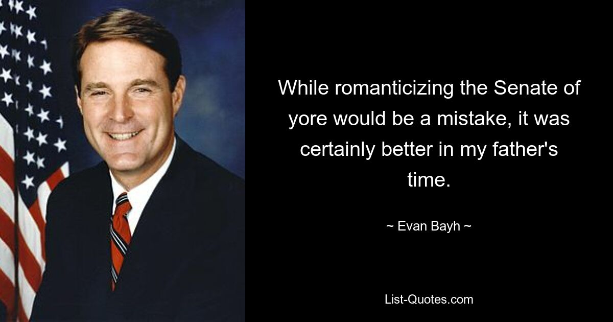 While romanticizing the Senate of yore would be a mistake, it was certainly better in my father's time. — © Evan Bayh