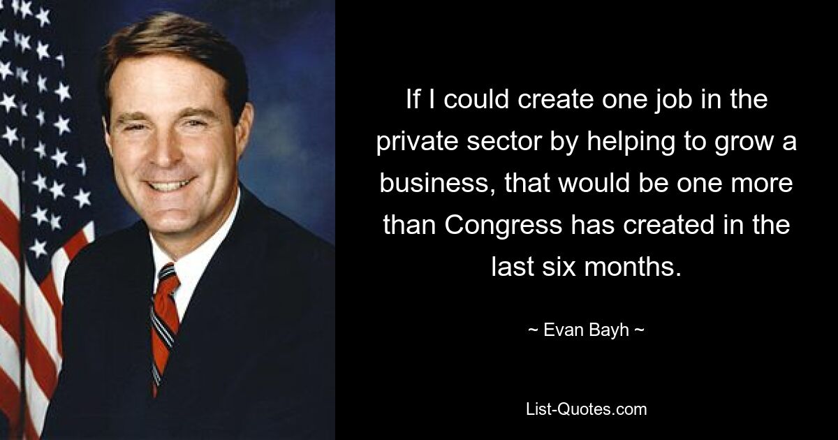 If I could create one job in the private sector by helping to grow a business, that would be one more than Congress has created in the last six months. — © Evan Bayh