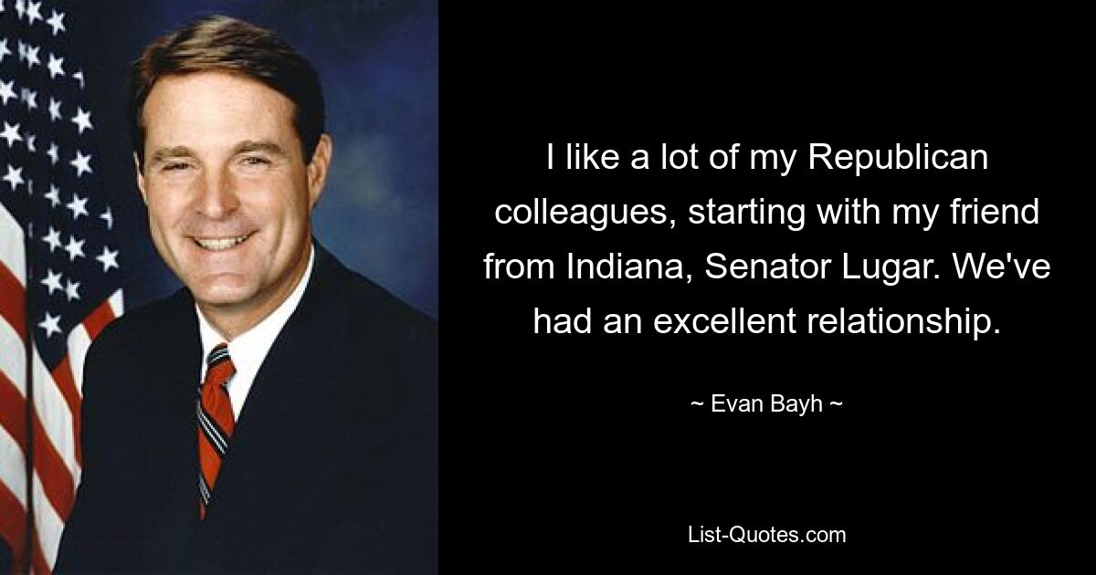 I like a lot of my Republican colleagues, starting with my friend from Indiana, Senator Lugar. We've had an excellent relationship. — © Evan Bayh