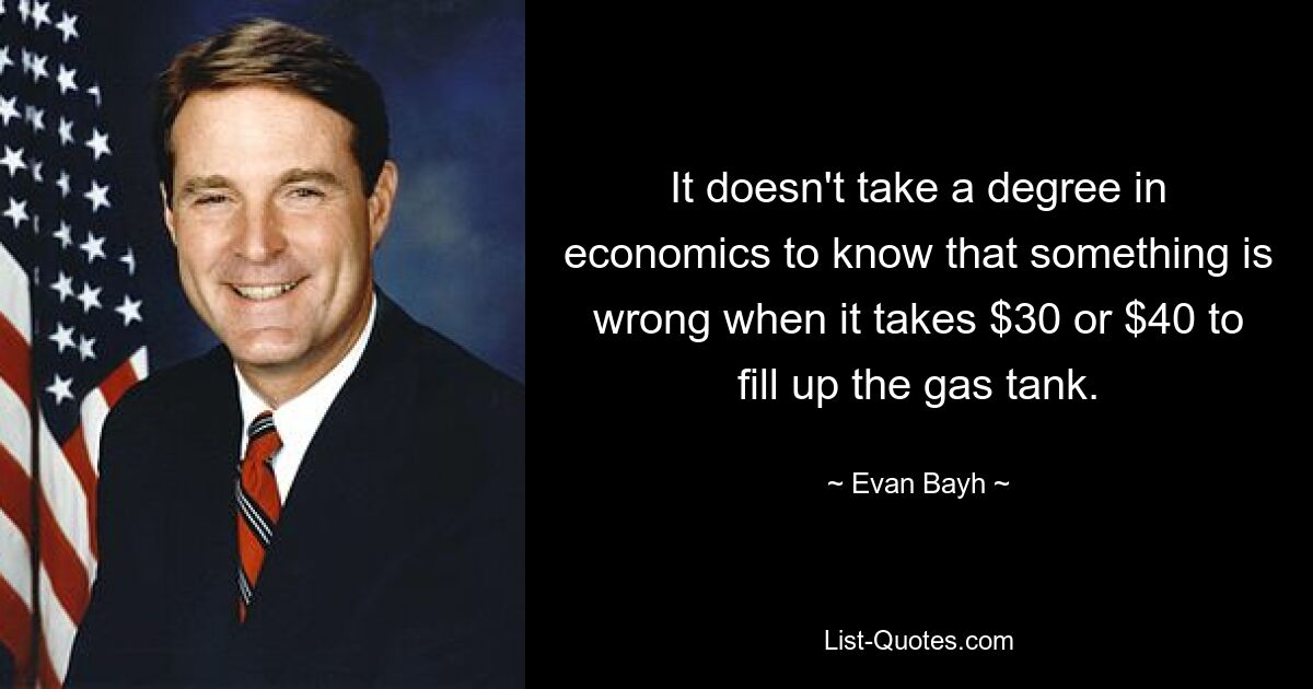 It doesn't take a degree in economics to know that something is wrong when it takes $30 or $40 to fill up the gas tank. — © Evan Bayh