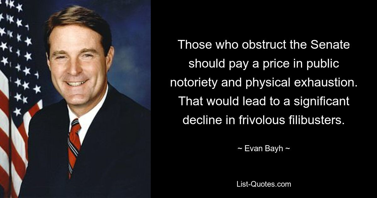 Those who obstruct the Senate should pay a price in public notoriety and physical exhaustion. That would lead to a significant decline in frivolous filibusters. — © Evan Bayh