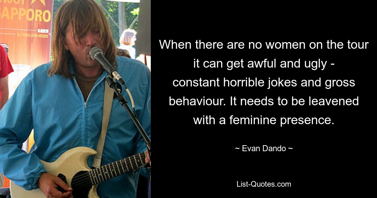 When there are no women on the tour it can get awful and ugly - constant horrible jokes and gross behaviour. It needs to be leavened with a feminine presence. — © Evan Dando