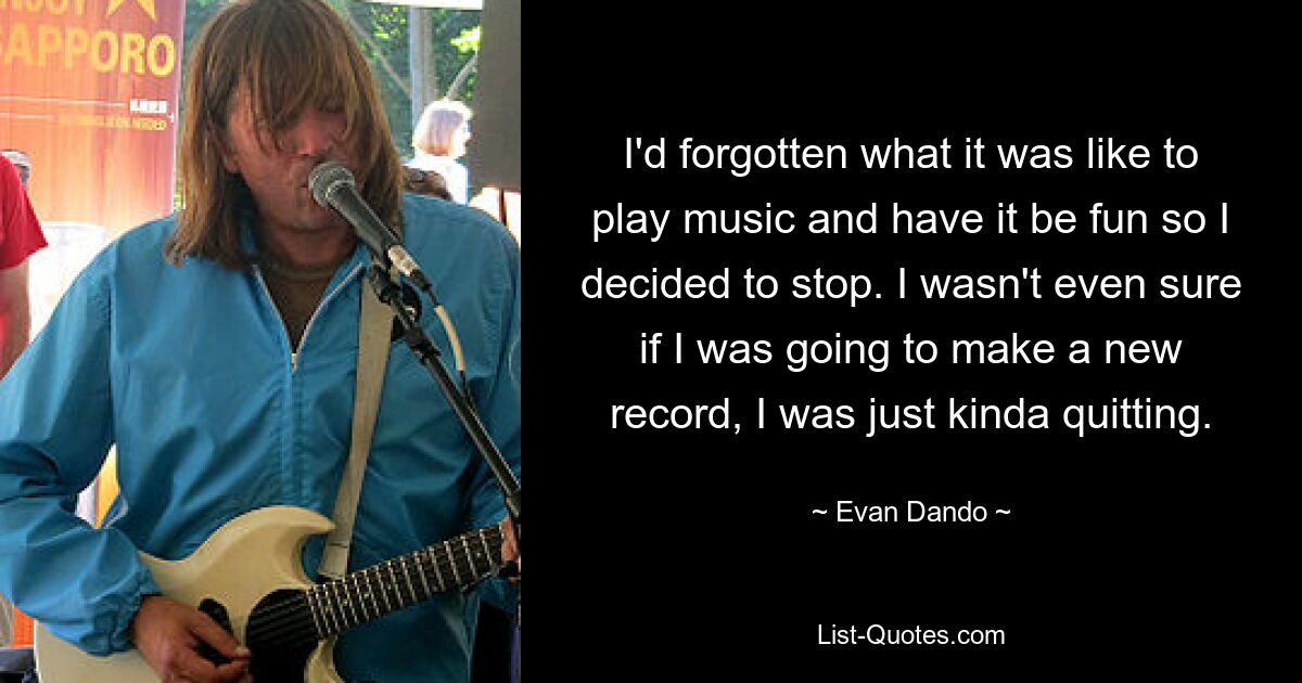 I'd forgotten what it was like to play music and have it be fun so I decided to stop. I wasn't even sure if I was going to make a new record, I was just kinda quitting. — © Evan Dando