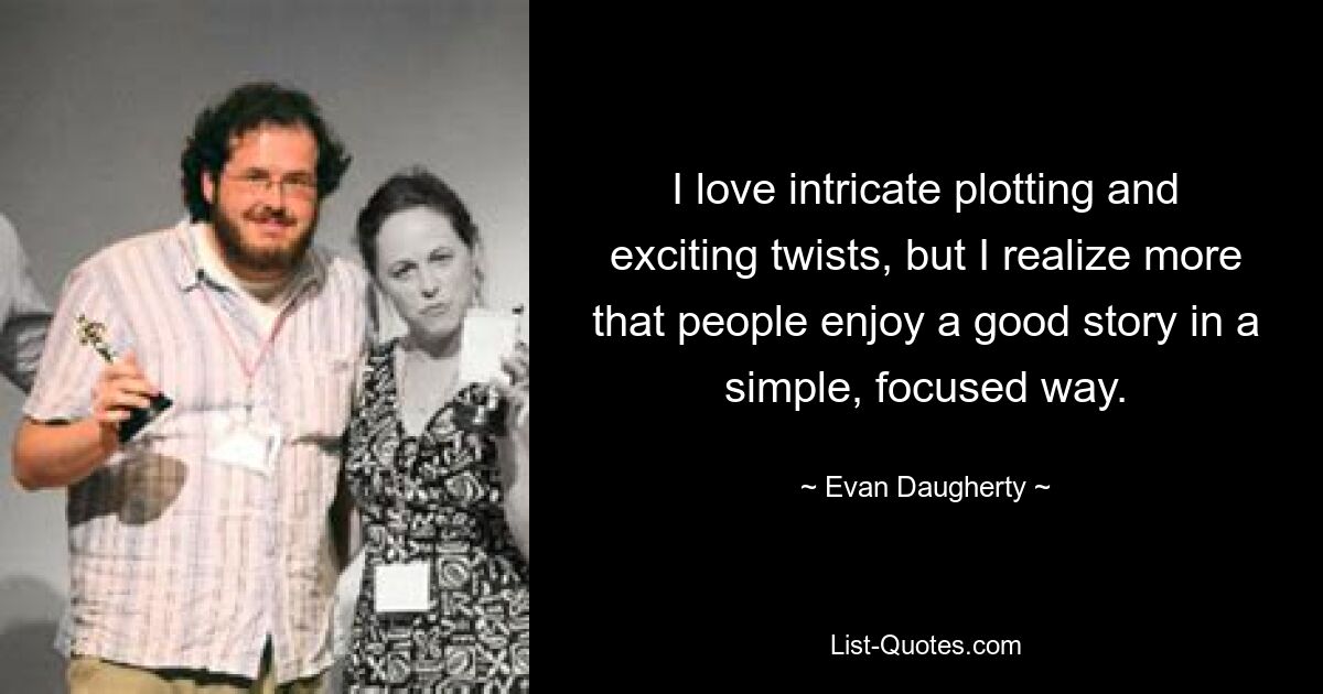 I love intricate plotting and exciting twists, but I realize more that people enjoy a good story in a simple, focused way. — © Evan Daugherty