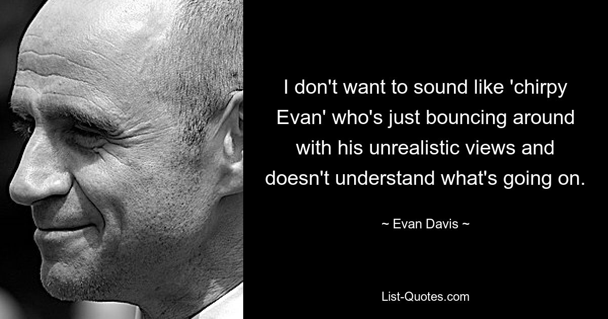 I don't want to sound like 'chirpy Evan' who's just bouncing around with his unrealistic views and doesn't understand what's going on. — © Evan Davis