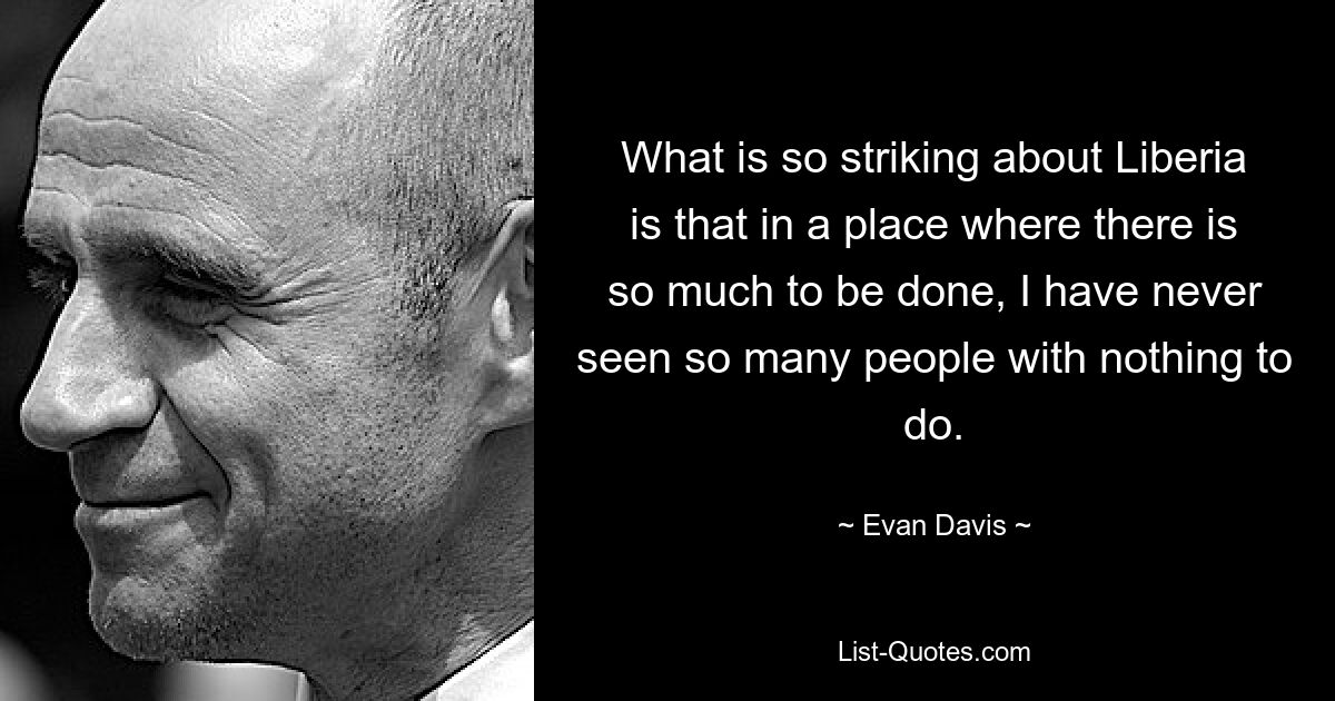 What is so striking about Liberia is that in a place where there is so much to be done, I have never seen so many people with nothing to do. — © Evan Davis