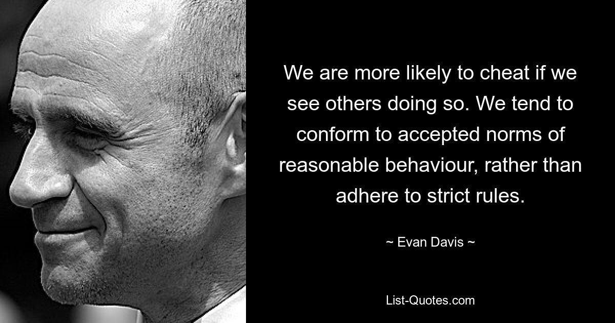 We are more likely to cheat if we see others doing so. We tend to conform to accepted norms of reasonable behaviour, rather than adhere to strict rules. — © Evan Davis